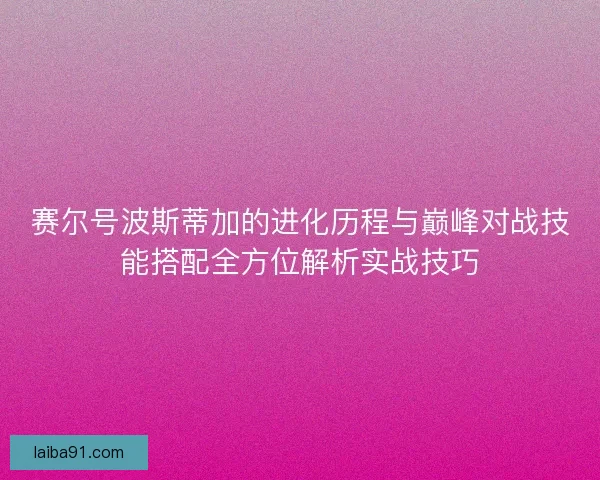 赛尔号波斯蒂加的进化历程与巅峰对战技能搭配全方位解析实战技巧