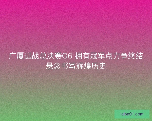 广厦迎战总决赛G6 拥有冠军点力争终结悬念书写辉煌历史