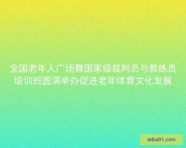 全国老年人广场舞国家级裁判员与教练员培训班圆满举办促进老年体育文化发展
