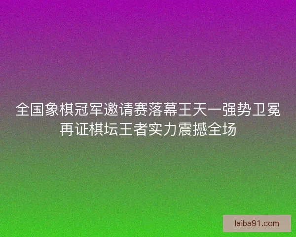 全国象棋冠军邀请赛落幕王天一强势卫冕再证棋坛王者实力震撼全场